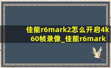 佳能r6mark2怎么开启4k 60帧录像_佳能r6mark2如何4k60帧
